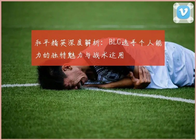 和平精英深度解析：BLG选手个人能力的独特魅力与战术运用